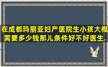 在成都玛丽亚妇产医院生小孩大概需要多少钱。那儿条件好不好医生...