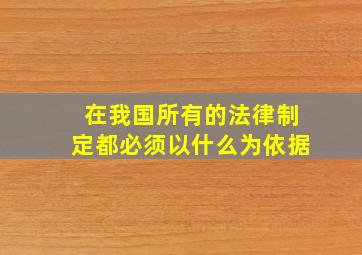 在我国所有的法律制定都必须以什么为依据(