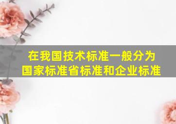 在我国技术标准一般分为国家标准、省标准和企业标准