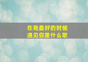 在我最好的时候遇见你是什么歌