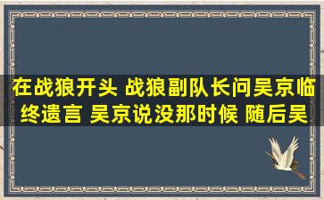 在战狼开头 战狼副队长问吴京临终遗言 吴京说没那时候 随后吴京分析...