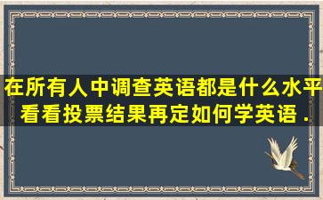 在所有人中调查,英语都是什么水平,看看投票结果再定如何学英语。 ...