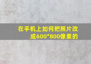 在手机上如何把照片改成600*800像素的(