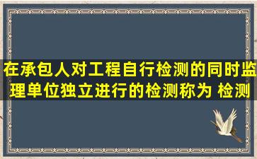 在承包人对工程自行检测的同时,监理单位独立进行的检测称为( )检测。