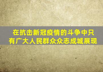 在抗击新冠疫情的斗争中,只有广大人民群众众志成城、   ,展现