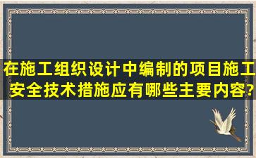 在施工组织设计中编制的项目施工安全技术措施应有哪些主要内容?...