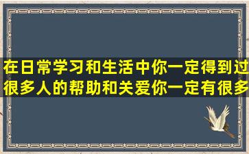 在日常学习和生活中,你一定得到过很多人的帮助和关爱,你一定有很多...