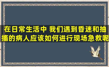 在日常生活中 我们遇到昏迷和抽搐的病人应该如何进行现场急救呢