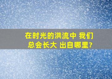 在时光的洪流中 我们总会长大 出自哪里?