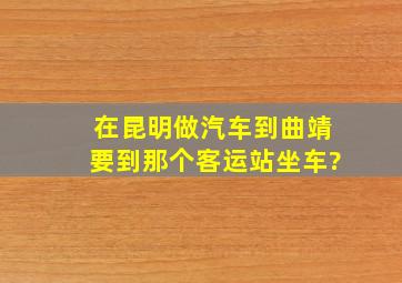 在昆明做汽车到曲靖要到那个客运站坐车?