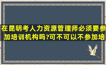 在昆明考人力资源管理师必须要参加培训机构吗?可不可以不参加培训,...