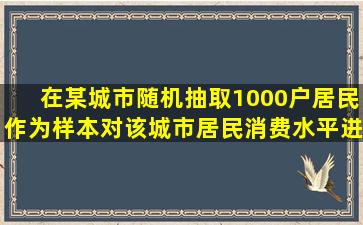 在某城市随机抽取1000户居民作为样本对该城市居民消费水平进行...