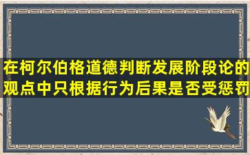 在柯尔伯格道德判断发展阶段论的观点中,只根据行为后果是否受惩罚...