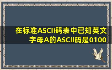 在标准ASCII码表中已知英文字母A的ASCII码是01000001则英文字母...