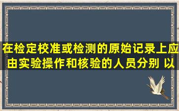 在检定、校准或检测的原始记录上应由实验操作和核验的人员分别( ),以...