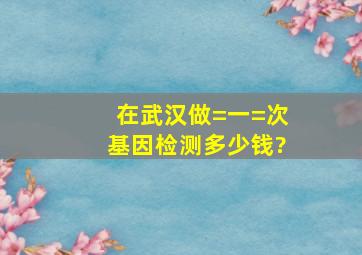 在武汉做=一=次基因检测多少钱?