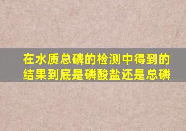 在水质总磷的检测中得到的结果到底是磷酸盐还是总磷(