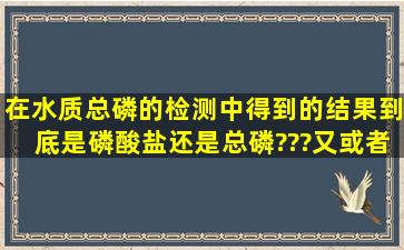 在水质总磷的检测中得到的结果到底是磷酸盐还是总磷???又或者他们...