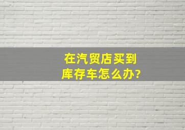 在汽贸店买到库存车怎么办?