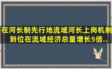 在河长制先行地()流域,河长上岗,机制到位,在流域经济总量增长5倍、...