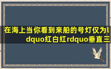 在海上,当你看到来船的号灯仅为“红,白,红”垂直三盏号灯他船可能是(...