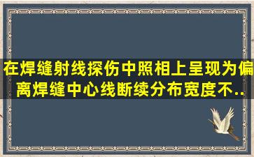 在焊缝射线探伤中,照相上呈现为偏离焊缝中心线、断续分布、宽度不...