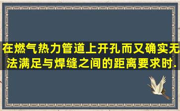 在燃气、热力管道上开孔而又确实无法满足与焊缝之间的距离要求时,...