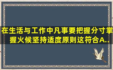 在生活与工作中,凡事要把握分寸,掌握火候,坚持适度原则,这符合()。A....