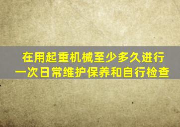 在用起重机械至少多久进行一次日常维护保养和自行检查