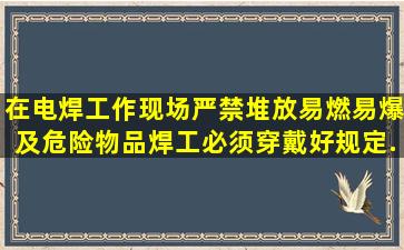 在电焊工作现场严禁堆放易燃、易爆及危险物品。焊工必须穿戴好规定...