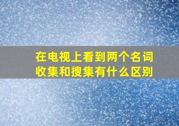 在电视上看到两个名词,收集和搜集有什么区别