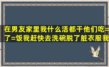 在男友家里,我什么活都干,他们吃=了=饭我赶快去洗碗,脱了脏衣服我也...