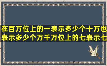 在百万位上的一表示多少个十万也表示多少个万千万位上的七表示七个几
