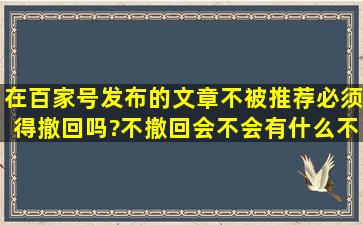 在百家号发布的文章不被推荐,必须得撤回吗?不撤回会不会有什么不良...