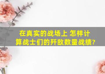 在真实的战场上 怎样计算战士们的歼敌数量、战绩?