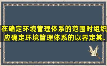 在确定环境管理体系的范围时,组织应确定环境管理体系的(),以界定其...