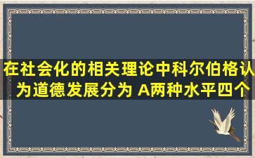 在社会化的相关理论中,科尔伯格认为道德发展分为( )A两种水平四个...