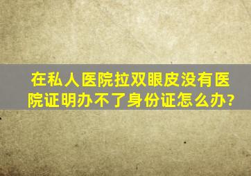 在私人医院拉双眼皮,没有医院证明,办不了身份证怎么办?