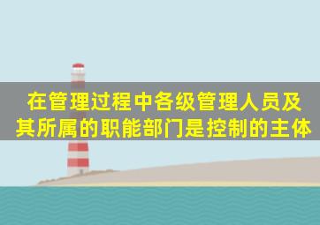 在管理过程中,各级管理人员及其所属的职能部门是控制的主体。