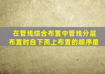 在管线综合布置中管线分层布置时,自下而上布置的顺序是()。