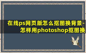 在线ps网页版怎么抠图换背景-怎样用photoshop抠图换背景