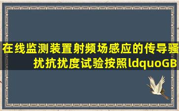 在线监测装置射频场感应的传导骚扰抗扰度试验按照“GB/T17626.6...