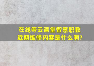 在线等,云课堂智慧职教近期维修内容是什么啊?