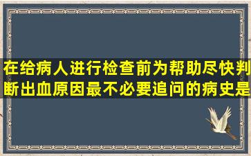 在给病人进行检查前,为帮助尽快判断出血原因,最不必要追问的病史是 ...