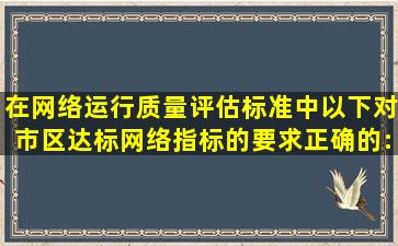 在网络运行质量评估标准中以下对市区达标网络指标的要求正确的:()