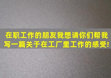 在职工作的朋友,我想请你们帮我写一篇关于在工厂里工作的感受!