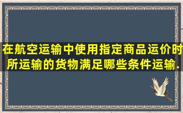 在航空运输中使用指定商品运价时,所运输的货物满足哪些条件,运输...