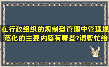 在行政组织的规制型管理中,管理规范化的主要内容有哪些?请帮忙给出...