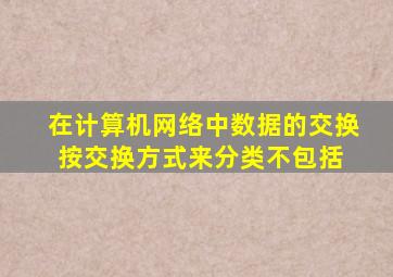 在计算机网络中数据的交换按交换方式来分类,不包括( )