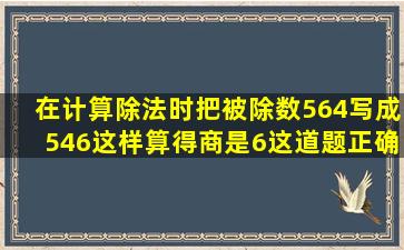 在计算除法时,把被除数564写成546,这样算得商是6,这道题正确答案是�